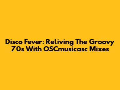Disco Fever: Reliving The Groovy 70s With OSCmusicasc Mixes