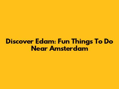 Discover Edam: Fun Things To Do Near Amsterdam