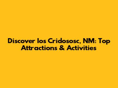 Discover Ios Cridososc, NM: Top Attractions & Activities