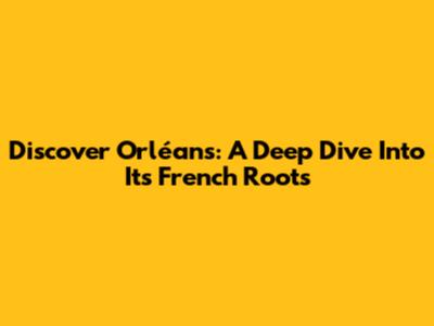 Discover Orléans: A Deep Dive Into Its French Roots