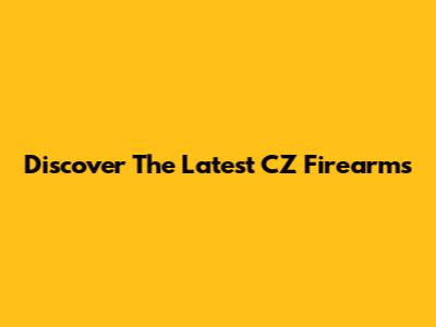 Discover The Latest CZ Firearms