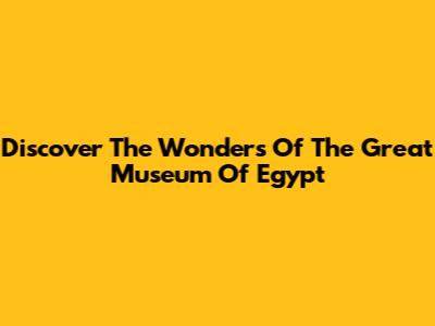 Discover The Wonders Of The Great Museum Of Egypt