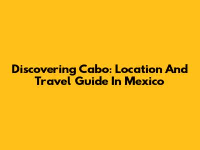Discovering Cabo: Location And Travel Guide In Mexico