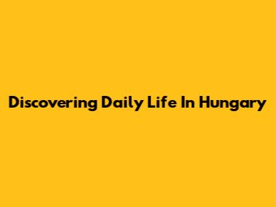 Discovering Daily Life In Hungary