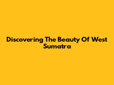 Discovering The Beauty Of West Sumatra