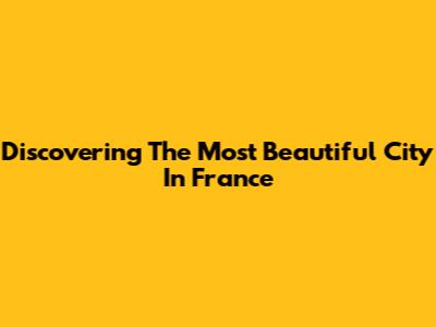 Discovering The Most Beautiful City In France