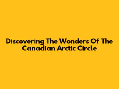 Discovering The Wonders Of The Canadian Arctic Circle
