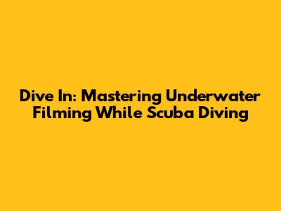Dive In: Mastering Underwater Filming While Scuba Diving