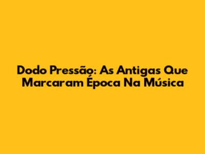 Dodo Pressão: As Antigas Que Marcaram Época Na Música