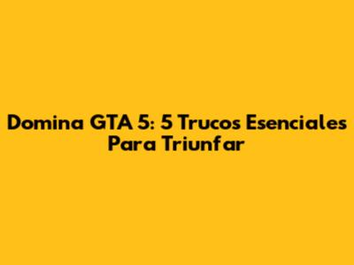 Domina GTA 5: 5 Trucos Esenciales Para Triunfar