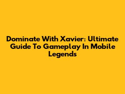 Dominate With Xavier: Ultimate Guide To Gameplay In Mobile Legends