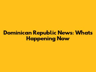 Dominican Republic News: What's Happening Now