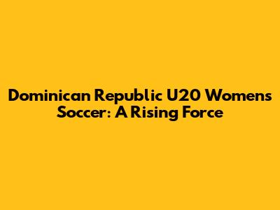 Dominican Republic U20 Women's Soccer: A Rising Force