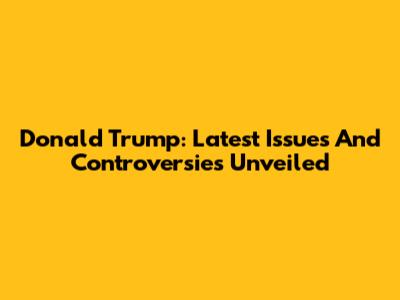 Donald Trump: Latest Issues And Controversies Unveiled