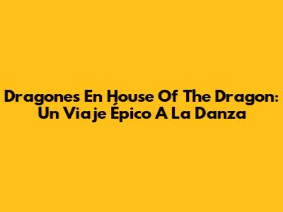 Dragones En House Of The Dragon: Un Viaje Épico A La Danza