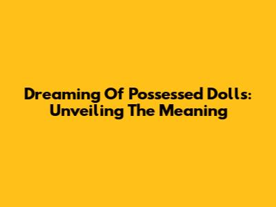 Dreaming Of Possessed Dolls: Unveiling The Meaning