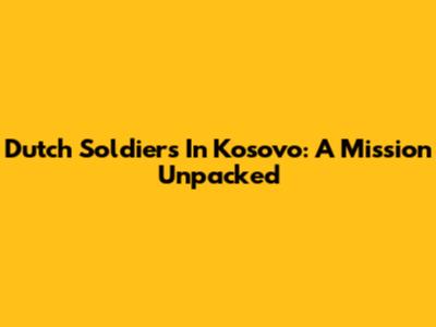 Dutch Soldiers In Kosovo: A Mission Unpacked