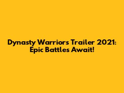 Dynasty Warriors Trailer 2021: Epic Battles Await!