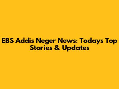 EBS Addis Neger News: Today's Top Stories & Updates