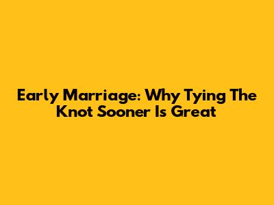 Early Marriage: Why Tying The Knot Sooner Is Great