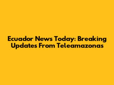 Ecuador News Today: Breaking Updates From Teleamazonas