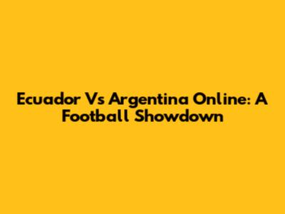 Ecuador Vs Argentina Online: A Football Showdown