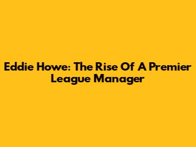 Eddie Howe: The Rise Of A Premier League Manager