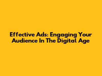 Effective Ads: Engaging Your Audience In The Digital Age