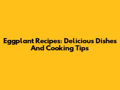 Eggplant Recipes: Delicious Dishes And Cooking Tips