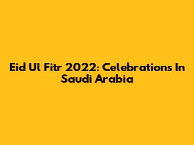 Eid Ul Fitr 2022: Celebrations In Saudi Arabia