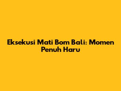 Eksekusi Mati Bom Bali: Momen Penuh Haru