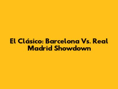 El Clásico: Barcelona Vs. Real Madrid Showdown