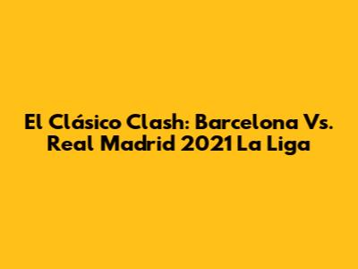 El Clásico Clash: Barcelona Vs. Real Madrid 2021 La Liga
