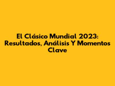 El Clásico Mundial 2023: Resultados, Análisis Y Momentos Clave