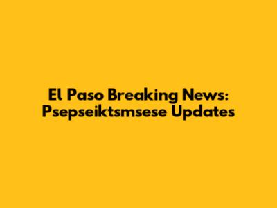 El Paso Breaking News: Psepseiktsmsese Updates