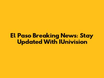 El Paso Breaking News: Stay Updated With IUnivision