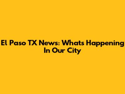 El Paso TX News: What's Happening In Our City