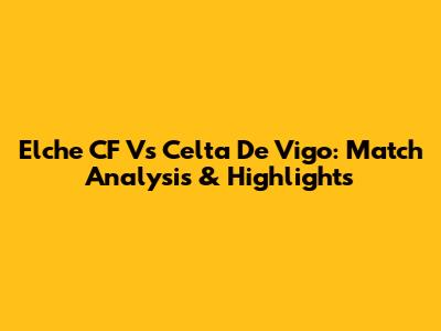 Elche CF Vs Celta De Vigo: Match Analysis & Highlights