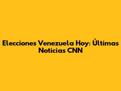 Elecciones Venezuela Hoy: Últimas Noticias CNN