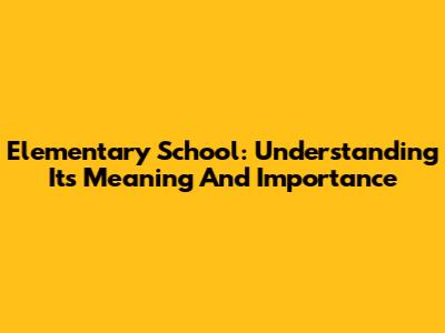 Elementary School: Understanding Its Meaning And Importance