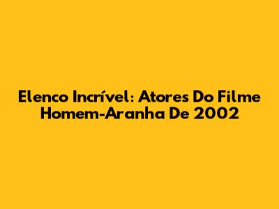 Elenco Incrível: Atores Do Filme Homem-Aranha De 2002
