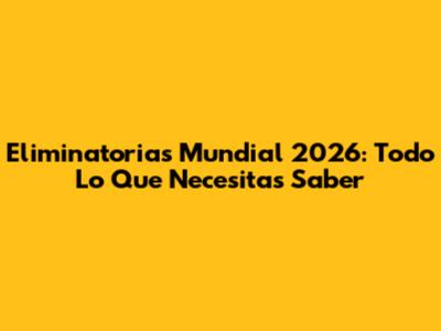 Eliminatorias Mundial 2026: Todo Lo Que Necesitas Saber