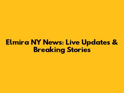 Elmira NY News: Live Updates & Breaking Stories