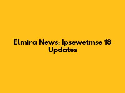 Elmira News: Ipsewetmse 18 Updates