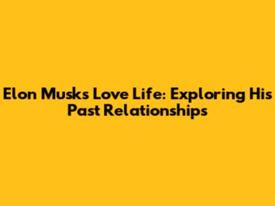 Elon Musk's Love Life: Exploring His Past Relationships