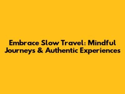 Embrace Slow Travel: Mindful Journeys & Authentic Experiences