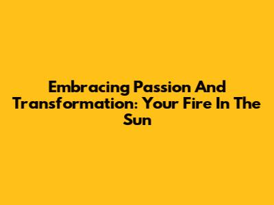 Embracing Passion And Transformation: Your Fire In The Sun
