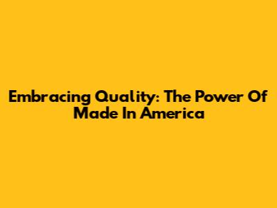 Embracing Quality: The Power Of Made In America