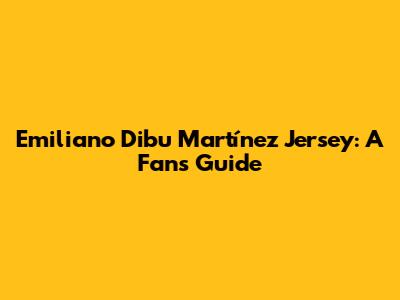 Emiliano 'Dibu' Martínez Jersey: A Fan's Guide