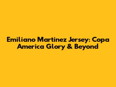 Emiliano Martinez Jersey: Copa America Glory & Beyond